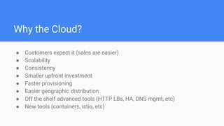 Why the Cloud?
● Customers expect it (sales are easier)
● Scalability
● Consistency
● Smaller upfront investment
● Faster provisioning
● Easier geographic distribution
● Off the shelf advanced tools (HTTP LBs, HA, DNS mgmt, etc)
● New tools (containers, istio, etc)
 