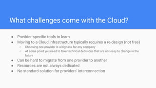What challenges come with the Cloud?
● Provider-speciﬁc tools to learn
● Moving to a Cloud infrastructure typically requires a re-design (not free)
○ Choosing one provider is a big task for any company
○ At some point you need to take technical decisions that are not easy to change in the
future
● Can be hard to migrate from one provider to another
● Resources are not always dedicated
● No standard solution for providers’ interconnection
 
