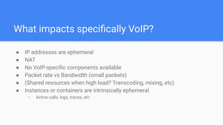 What impacts speciﬁcally VoIP?
● IP addresses are ephemeral
● NAT
● No VoIP-speciﬁc components available
● Packet rate vs Bandwidth (small packets)
● (Shared resources when high load? Transcoding, mixing, etc)
● Instances or containers are intrinsically ephemeral
○ Active calls, logs, traces, etc
 