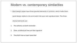 Modern vs. contemporary similarities
• Both design styles have three general elements in common, which make them
good design styles to mix and match into your own signature look. The three
shared elements are:
1. The esthetics are both minimalist
2. Clean, architectural lines are their signature
3. They both have an open-space feel
 