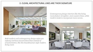 2. CLEAN, ARCHITECTURAL LINES ARE THEIR SIGNATURE
Both modern and contemporary design styles are
unfussy and lean toward clean lines instead of
ornamentation, like this Scandinavian-style modern
living room
Contemporary design interiors like this living
room feature straighter, more austere lines, while
modern tends to incorporate more curves.
 