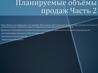 Планируемые объёмы
продаж Часть 2
Таким образом, если предположить, что примерно 10% пользователей от начальной аудитории будут постоянно пользоваться
платными услугами, то прибыль от проекта за первый год составит примерно 59 400 000 рублей.
Приведённые суммы являются упрощёнными, фактически при расчёте прибыльности учитывались такие факторы как:
- Ежегодный прирост аудитории на 25% (2% ежемесячно)
- Ежегодный рост цен на услуги 5%
- Затраты на рекламу проекта

 