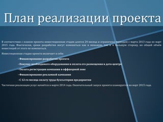План реализации проекта
В соответствии с планом проекта инвестиционная стадия длится 24 месяца и ограничена периодом с марта 2013 года по март
2015 года. Фактически, сроки разработки могут измениться как в меньшую, так и в большую сторону, но общий объём
инвестиций от этого не измениться.
Инвестиционная стадия проекта включает в себя:
- Финансирование разработки проекта
- Покупку необходимого оборудования и оплата его размещения в дата-центре
- Оплата регистрации компании в оффшорной зоне

- Финансирование рекламной кампании
- С 12-го месяца оплату труда бухгалтерии предприятия
Частичная реализация услуг начнётся в марте 2014 года. Окончательный запуск проекта планируется на март 2015 года.

 