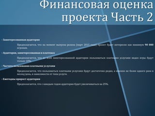 Финансовая оценка
проекта Часть 2
- Заинтересованная аудитория

Предполагается, что на момент выпуска релиза (март 2015 года) проект будет интересен как минимум 90 000
игрокам.
- Аудитория, заинтересованная в платежах
Предполагается, что из всей заинтересованной аудитории пользоваться платными услугами видео игры будут
только 10%.
- Частота пользования платными услугами

Предполагается, что пользоваться платными услугами будут достаточно редко, а именно не более одного раза в
месяц/день, в зависимости от типа услуги.
- Ежегодны прирост аудитории
Предполагается, что с каждым годом аудитория будет увеличиваться на 25%.

 