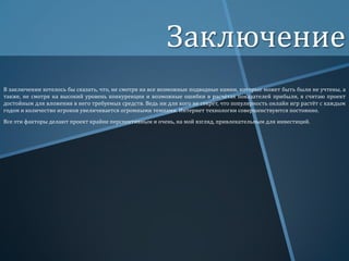 Заключение
В заключении хотелось бы сказать, что, не смотря на все возможные подводные камни, которые может быть были не учтены, а
также, не смотря на высокий уровень конкуренции и возможные ошибки в расчётах показателей прибыли, я считаю проект
достойным для вложения в него требуемых средств. Ведь ни для кого не секрет, что популярность онлайн игр растёт с каждым
годом и количество игроков увеличивается огромными темпами. Интернет технологии совершенствуются постоянно.
Все эти факторы делают проект крайне перспективным и очень, на мой взгляд, привлекательным для инвестиций.

 