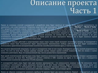Описание проекта
Часть 1
Одним из основных отличий планируемой к разработке игры будут являться её гораздо более широкие возможности, по
сравнению с уже существующими. Например, существуют две популярные “on-line” видео игры – “Warface” и “World of Tanks”.
Эти продукты позволяют игроку окунуться в мир боевых действий и ощутить себя в роли бойца спецподразделения или
командира боевого танка с полноценным экипажем. В “Warface” игра ведётся только за пехоту, в “World of Tanks” только за
технику и, как понятно из названия игры – за танковые войска. Безусловно, каждый из этих продуктов представляет собой
совершенно разные направления и принцип игровой механики, но почему бы не объединить всё воедино и не дать
возможность пользователю самому выбирать, в какой роли он хочет выступать? Именно это и будет являться первой
особенностью планируемой к разработке видео игры.
Ограничения свободы действий в существующих видео играх также порой вызывает негативные эмоции. В планируемой к
разработке видео игре пользователю будет предоставлена максимальная свобода действий. У него будет возможность
использовать практически неограниченное количество способов уничтожения врага, и тактик ведения боя.
Что касается физической симуляции, то здесь у конкурентов тоже не всё гладко. Планируется достичь полной разрушаемости
всего, что есть на поле боя. Каждое деревце, каждый кустик, каждое здание (любой этажности). Всё это можно и нужно
позволить уничтожать. Ведь это вымышленный мир, там не должно быть ограничений.
Ещё одной отличительной чертой видео игры будет являться несколько большее количество игроков, которые одновременно
могут сражаться на поле боя. Планируется достичь отметки в 100+ игроков на карте, в то время как у конкурентов
максимальное количество ограничено 32 (64) игроками.
У планируемой видео игры будет ещё одно весомое преимущество - это уникальность игровых карт. На начальном этапе
планируется использовать карты реальных местностей со всех точек планеты. Будут использованы карты высот для
построения ландшафта и метеоданные для точной симуляции погодных условий. Также планируется включить в игру
некоторые сюжеты, основанные на реальных событиях в период с 1945 г. по настоящее время.
Каким же образом планируется извлекать прибыль? В проекте будет два канала прибыли. Первый – стандартный для всех

 