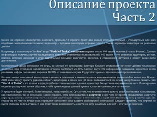 Описание проекта
Часть 2
Каким же образом планируется извлекать прибыль? В проекте будет два канала прибыли. Первый – стандартный для всех
подобных многопользовательских видео игр – продажа некоторых игровых услуг, а также игрового инвентаря за реальные
деньги.
Например, в популярную “on-line” игру “World of Tanks” ежедневно играют около 400 тысяч человек (только Россия). Данная
информация получена путём исследования реальной статистики пользователей. 400 тысяч – это активная аудитория, то есть
игроки, которые проводят в игре значительно большее количество времени, в сравнении с другими и имеют какие-либо
достижения.
Ежемесячный доход компании от игры, по словам её президента Виктора Кислого, составляет не менее десяти миллионов
долларов, при этом доля заплативших игроков достигает 25-30%. Скорее всего эта информация завышена, вероятнее всего
реальные цифры составляют порядка 10-20% от заявленных сумм. С другой стороны – это лишь моё предположение.
Кстати говоря, описанный выше проект является основным и самым сильным конкурентом на рынке on-line видео игр. Всего с
2008 года этому проекту удалось собрать аудиторию в более чем 40 млн. пользователей по всему миру. Можно сказать, что
"World of Tanks" - это эталон и при разработке технического задания, ориентир был установлен именно на него. Планируемая
видео игра задумана таким образом, чтобы превосходить данный проект и, соответственно, все остальные.
У продукта будет и второй, более мощный, канал прибыли. Суть в том, что игроки смогут делать реальные ставки на выигрыш,
как единолично, так и командой. Таким образом, игра превращается в азартную и при чём не просто стандартную азартную
игру вроде покера, костей и прочего, а в самый настоящий «экшен» с возможностью заработка. Какой игрок не решится сделать
ставку на то, что он лучше всех управляет самолётом или владеет снайперской винтовкой? Следует отметить, что игроки не
будут обязаны делать ставки. У них будет такая возможность, а вести ли игру на деньги или нет – это уже их решение.

 