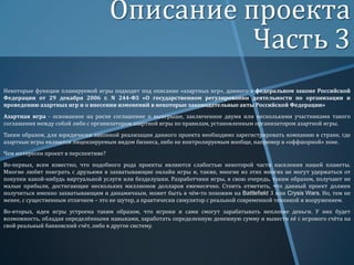 Описание проекта
Часть 3
Некоторые функции планируемой игры подходят под описание «азартных игр», данного в федеральном законе Российской
Федерации от 29 декабря 2006 г. N 244-ФЗ «О государственном регулировании деятельности по организации и
проведению азартных игр и о внесении изменений в некоторые законодательные акты Российской Федерации»
Азартная игра - основанное на риске соглашение о выигрыше, заключенное двумя или несколькими участниками такого
соглашения между собой либо с организатором азартной игры по правилам, установленным организатором азартной игры.
Таким образом, для юридически законной реализации данного проекта необходимо зарегистрировать компанию в стране, где
азартные игры являются лицензируемым видом бизнеса, либо не контролируемым вообще, например в «оффшорной» зоне.
Чем интересен проект в перспективе?

Во-первых, всем известно, что подобного рода проекты являются слабостью некоторой части населения нашей планеты.
Многие любят поиграть с друзьями в захватывающие онлайн игры и, также, многие из этих многих не могут удержаться от
покупки какой-нибудь виртуальной услуги или безделушки. Разработчики игры, в свою очередь, таким образом, получают не
малые прибыли, достигающие нескольких миллионов долларов ежемесячно. Стоить отметить, что данный проект должен
получиться именно захватывающим и динамичным, может быть в чём-то похожим на Battlefield 3 или Crysis Wars. Но, тем не
менее, с существенным отличием – это не шутер, а практически симулятор с реальной современной техникой и вооружением.
Во-вторых, идея игры устроена таким образом, что игроки и сами смогут зарабатывать неплохие деньги. У них будет
возможность, обладая определёнными навыками, заработать определенную денежную сумму и вывести её с игрового счёта на
свой реальный банковский счёт, либо в другое систему.

 