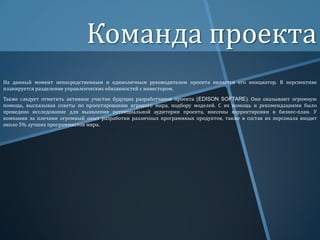 Команда проекта
На данный момент непосредственным и единоличным руководителем проекта является его инициатор. В перспективе
планируется разделение управленческих обязанностей с инвестором.
Также следует отметить активное участие будущих разработчиков проекта (EDISON SOFTARE). Они оказывают огромную
помощь, высказывая советы по проектированию игрового мира, подбору моделей. С их помощь и рекомендациями было
проведено исследование для выявления потенциальной аудитории проекта, внесены корректировки в бизнес-план. У
компании за плечами огромный опыт разработки различных программных продуктов, также в состав их персонала входит
около 5% лучших программистов мира.

 