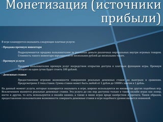 Монетизация (источники
прибыли)
В игре планируется оказывать следующие платные услуги:

- Продажа премиум инвентаря
Подразумевается продажа пользователям за реальные деньги различных виртуальных внутри игровых товаров.
Стоимость такого инвентаря варьируется от нескольких рублей до нескольких тысяч.
- Премиум услуги
Продажа пользователям премиум услуг посредством открытия доступа к платным функциям игры. Премиум
аккаунт на одни сутки будет стоить 100 рублей.

- Денежные ставки
Предоставление игрокам возможности совершения реальных денежных ставок на выигрыш в сражении.
Предусмотрено 3 типа ставок. Сумма ставки может быть любой от 1 рубля до 10000 с шагом в 1 рубль.
На данный момент услуги, которые планируется оказывать в игре, широко используются во множестве других подобных игр.
Исключением являются реальные денежные ставки. Эта услуга до сих пор доступна только в таких онлайн играх как покер,
кости и другие, то есть используются в онлайн казино, а также в мини играх вроде напёрстков и прочего. Таким образом,
предоставление пользователям возможности совершать денежные ставки в игре подобного уровня является новинкой.

 