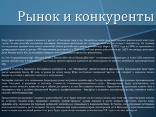 Рынок и конкуренты
Индустрия компьютерных и видеоигр растет в России из года в год. Российские любители виртуальных развлечений ежегодно
тратят на них десятки миллионов долларов. Последние несколько лет особенно выделяется сегмент онлайн-игр. По данным
исследования профессиональных компаний, объем российского рынка онлайн-игр вырос в 2012 году на 28% по сравнению с
предыдущим годом и достиг 950 миллионов долларов, а к 2016 году объем рынка увеличится до 1,625 миллиарда долларов.
Доля России всего 3%, но эксперты считают, что в ближайшее время она увеличится.
На Топ-3 провайдеров игр – Blizzard (США), Tencent (Китай) и Shanda (Китай) – в совокупности приходится более 20% мирового
рынка онлайн-игр. В ближайшие годы можно прогнозировать наиболее активное развитие именно китайских производителей
игр.
Следует отметить основного Российского конкурента - это "Wargaming" (World of Tanks). Данной игре принадлежит аудитория
насчитывающая более 40 млн. игроков по всему миру. Игра постоянно совершенствуется, что говорит о хорошем запасе
бюджета, а также о высоких темпах его пополнения.
Эксперты считают, что основными барьерами развития рынка онлайн-игр в России являются низкий уровень проникновения
сети Интернет в регионах и высокая стоимость телекоммуникационных услуг. Конкуренция будет усиливаться, что
значительно повысит качество игр и объем доступного в них бесплатного контента. Продолжится адаптация клиентских и
браузерных игр с условно бесплатной моделью распространения - free2play к условиям российского рынка, появятся новые
способы монетизации игр.
Продолжится расширение "видового разнообразия" игр: будут появляться все новые ниши, при этом уже существующие никуда
не исчезнут. Онлайн-игры продолжат активно "рекрутировать" новых игроков и могут всерьез потеснить многие виды
оффлайн-игр, дополняя их базовый геймплей элементами социального взаимодействия. В России есть огромный потенциал
для количественного роста игроков. По мере обновления парка компьютеров, расширения сети Интернет и адаптации моделей
монетизации под местный рынок этот рост будет идти значительными темпами еще 2-3 года – считают эксперты.

 