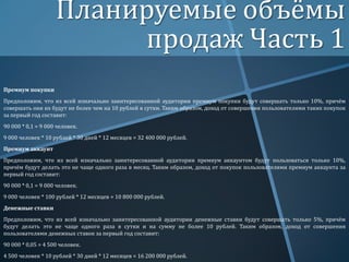 Планируемые объёмы
продаж Часть 1
Премиум покупки

Предположим, что из всей изначально заинтересованной аудитории премиум покупки будут совершать только 10%, причём
совершать они их будут не более чем на 10 рублей в сутки. Таким образом, доход от совершения пользователями таких покупок
за первый год составит:
90 000 * 0,1 = 9 000 человек.
9 000 человек * 10 рублей * 30 дней * 12 месяцев = 32 400 000 рублей.
Премиум аккаунт

Предположим, что из всей изначально заинтересованной аудитории премиум аккаунтом будут пользоваться только 10%,
причём будут делать это не чаще одного раза в месяц. Таким образом, доход от покупок пользователями премиум аккаунта за
первый год составит:
90 000 * 0,1 = 9 000 человек.
9 000 человек * 100 рублей * 12 месяцев = 10 800 000 рублей.
Денежные ставки

Предположим, что из всей изначально заинтересованной аудитории денежные ставки будут совершать только 5%, причём
будут делать это не чаще одного раза в сутки и на сумму не более 10 рублей. Таким образом, доход от совершения
пользователями денежных ставок за первый год составит:
90 000 * 0,05 = 4 500 человек.
4 500 человек * 10 рублей * 30 дней * 12 месяцев = 16 200 000 рублей.

 