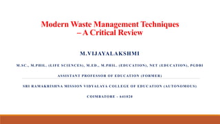 Modern Waste Management Techniques
– A Critical Review
M.VIJAYALAKSHMI
M.SC., M.PHIL. (LIFE SCIENCES), M.ED., M.PHIL. (EDUCATION), NET (EDUCATION), PGDBI
ASSISTANT PROFESSOR OF EDUCATION (FORMER)
SRI RAMAKRISHNA MISSION VIDYALAYA COLLEGE OF EDUCATION (AUTONOMOUS)
COIMBATORE - 641020
 