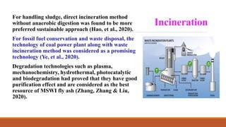 Incineration
For handling sludge, direct incineration method
without anaerobic digestion was found to be more
preferred sustainable approach (Hao, et al., 2020).
For fossil fuel conservation and waste disposal, the
technology of coal power plant along with waste
incineration method was considered as a promising
technology (Ye, et al., 2020).
Degradation technologies such as plasma,
mechanochemistry, hydrothermal, photocatalytic
and biodegradation had proved that they have good
purification effect and are considered as the best
resource of MSWI fly ash (Zhang, Zhang & Liu,
2020).
 