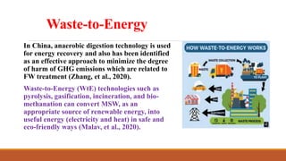 Waste-to-Energy
In China, anaerobic digestion technology is used
for energy recovery and also has been identified
as an effective approach to minimize the degree
of harm of GHG emissions which are related to
FW treatment (Zhang, et al., 2020).
Waste-to-Energy (WtE) technologies such as
pyrolysis, gasification, incineration, and bio-
methanation can convert MSW, as an
appropriate source of renewable energy, into
useful energy (electricity and heat) in safe and
eco-friendly ways (Malav, et al., 2020).
 