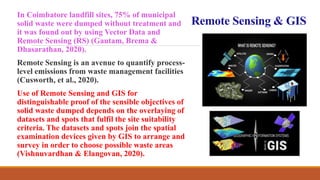Remote Sensing & GIS
In Coimbatore landfill sites, 75% of municipal
solid waste were dumped without treatment and
it was found out by using Vector Data and
Remote Sensing (RS) (Gautam, Brema &
Dhasarathan, 2020).
Remote Sensing is an avenue to quantify process-
level emissions from waste management facilities
(Cusworth, et al., 2020).
Use of Remote Sensing and GIS for
distinguishable proof of the sensible objectives of
solid waste dumped depends on the overlaying of
datasets and spots that fulfil the site suitability
criteria. The datasets and spots join the spatial
examination devices given by GIS to arrange and
survey in order to choose possible waste areas
(Vishnuvardhan & Elangovan, 2020).
 