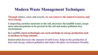 Through reduce, reuse and recycle, we can conserve the natural resources and
saves energy.
Composting enriches nutrients to the soil, decreases the landfill wastes, keeps
more microorganisms to be present in the soil and makes pollution free
environment.
In Landfills, latest technologies are used and helps in energy production such
as methane in large amount.
Incineration decreases the amount of solid waste, helps in the production of
heat and energy, reduces pollution and makes the place environment friendly.
Modern Waste Management Techniques
 