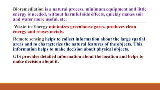 Bioremediation is a natural process, minimum equipment and little
energy is needed, without harmful side effects, quickly makes soil
and water more useful, etc.
Waste-to-Energy minimizes greenhouse gases, produces clean
energy and reuses metals.
Remote sensing helps to collect information about the large spatial
areas and to characterize the natural features of the objects. This
information helps to make decision about physical objects.
GIS provides detailed information about the location and helps to
make decision about it.
 