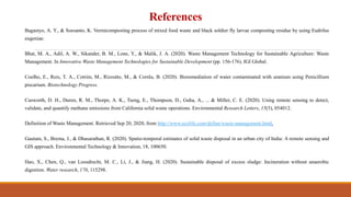 References
Bagastyo, A. Y., & Soesanto, K. Vermicomposting process of mixed food waste and black soldier fly larvae composting residue by using Eudrilus
eugeniae.
Bhat, M. A., Adil, A. W., Sikander, B. M., Lone, Y., & Malik, J. A. (2020). Waste Management Technology for Sustainable Agriculture: Waste
Management. In Innovative Waste Management Technologies for Sustainable Development (pp. 156-176). IGI Global.
Coelho, E., Reis, T. A., Cotrim, M., Rizzutto, M., & Corrêa, B. (2020). Bioremediation of water contaminated with uranium using Penicillium
piscarium. Biotechnology Progress.
Cusworth, D. H., Duren, R. M., Thorpe, A. K., Tseng, E., Thompson, D., Guha, A., ... & Miller, C. E. (2020). Using remote sensing to detect,
validate, and quantify methane emissions from California solid waste operations. Environmental Research Letters, 15(5), 054012.
Definition of Waste Management. Retrieved Sep 20, 2020, from http://www.ecolife.com/define/waste-management.html.
Gautam, S., Brema, J., & Dhasarathan, R. (2020). Spatio-temporal estimates of solid waste disposal in an urban city of India: A remote sensing and
GIS approach. Environmental Technology & Innovation, 18, 100650.
Hao, X., Chen, Q., van Loosdrecht, M. C., Li, J., & Jiang, H. (2020). Sustainable disposal of excess sludge: Incineration without anaerobic
digestion. Water research, 170, 115298.
 