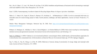 Hu, J., Ke, H., Zhan, L. T., Lan, J. W., Powrie, W., & Chen, Y. M. (2020). Installation and performance of horizontal wells for dewatering at municipal
solid waste landfills in China. Waste Management, 103, 159-168.
Kaur, T. (2020). Vermicomposting: An effective Option for Recycling Organic Wastes. In Organic Agriculture. IntechOpen.
Malav, L. C., Yadav, K. K., Gupta, N., Kumar, S., Sharma, G. K., Krishnan, S., ... & Bhattacharyya, S. (2020). A review on municipal solid waste as a
renewable source for waste-to-energy project in India: Current practices, challenges, and future opportunities. Journal of Cleaner Production, 277,
123227.
Modern Waste Management Techniques. Retrieved Sep 20, 2020, from https://www.metropolitantransferstation.com.au/blog/modern-waste-
management-techniques
Pellejero, G., Rodriguez, K., Ashchkar, G., Vela, E., García-Delgado, C., & Jiménez-Ballesta, R. (2020). Onion waste recycling by vermicomposting:
nutrients recovery and agronomical assessment. International Journal of Environmental Science and Technology, 1-8.
Saini, S., & Dhania, G. (2020). Cadmium as an environmental pollutant: ecotoxicological effects, health hazards, and bioremediation approaches for
its detoxification from contaminated sites. In Bioremediation of Industrial Waste for Environmental Safety (pp. 357-387). Springer, Singapore.
Sun, Y., Chen, G., Yan, B., Cheng, Z., & Ma, W. (2020). Behaviour of mercury during Co-incineration of sewage sludge and municipal solid
waste. Journal of Cleaner Production, 253, 119969.
 