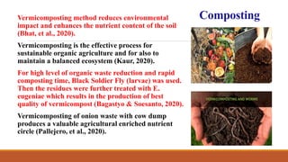 CompostingVermicomposting method reduces environmental
impact and enhances the nutrient content of the soil
(Bhat, et al., 2020).
Vermicomposting is the effective process for
sustainable organic agriculture and for also to
maintain a balanced ecosystem (Kaur, 2020).
For high level of organic waste reduction and rapid
composting time, Black Soldier Fly (larvae) was used.
Then the residues were further treated with E.
eugeniae which results in the production of best
quality of vermicompost (Bagastyo & Soesanto, 2020).
Vermicomposting of onion waste with cow dump
produces a valuable agricultural enriched nutrient
circle (Pallejero, et al., 2020).
 
