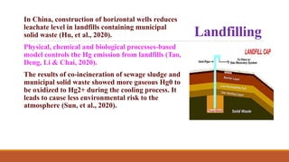 Landfilling
In China, construction of horizontal wells reduces
leachate level in landfills containing municipal
solid waste (Hu, et al., 2020).
Physical, chemical and biological processes-based
model controls the Hg emission from landfills (Tao,
Deng, Li & Chai, 2020).
The results of co-incineration of sewage sludge and
municipal solid waste showed more gaseous Hg0 to
be oxidized to Hg2+ during the cooling process. It
leads to cause less environmental risk to the
atmosphere (Sun, et al., 2020).
 
