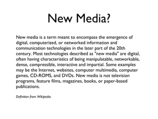 New Media? New media is a term meant to encompass the emergence of digital, computerized, or networked information and communication technologies in the later part of the 20th century. Most technologies described as "new media" are digital, often having characteristics of being manipulatable, networkable, dense, compressible, interactive and impartial. Some examples may be the Internet, websites, computer multimedia, computer games, CD-ROMS, and DVDs. New media is not television programs, feature films, magazines, books, or paper-based publications. Definition from Wikipedia. 
