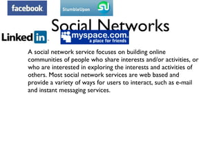 Social Networks A social network service focuses on building online communities of people who share interests and/or activities, or who are interested in exploring the interests and activities of others. Most social network services are web based and provide a variety of ways for users to interact, such as e-mail and instant messaging services. 