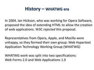 History – WHATWG era
In 2004, Ian Hickson, who was working for Opera Software,
proposed the idea of extending HTML to allow the creation
of web applications. W3C rejected this proposal.
Representatives from Opera, Apple, and Mozilla were
unhappy, so they formed their own group: Web Hypertext
Application Technology Working Group (WHATWG)
WHATWG work was split into two specifications:
Web Forms 2.0 and Web Applications 1.0
 