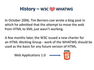 History – W3C >-< WHATWG
In October 2006, Tim Berners-Lee wrote a blog post in
which he admitted that the attempt to move the web
from HTML to XML just wasn’t working.
A few months later, the W3C issued a new charter for
an HTML Working Group - work of the WHATWG should be
used as the basis for any future version of HTML.
Web Applications 1.0
 