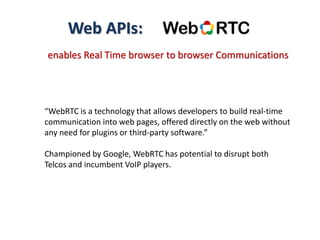 Web APIs:
enables Real Time browser to browser Communications
“WebRTC is a technology that allows developers to build real-time
communication into web pages, offered directly on the web without
any need for plugins or third-party software.”
Championed by Google, WebRTC has potential to disrupt both
Telcos and incumbent VoIP players.
 