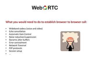 What you would need to do to establish browser to browser call:
• Wideband codecs (voice and video)
• Echo cancellation
• Automatic Gain Control
• Noise reduction/suppression
• Dynamic jitter buffers
• Error concealment
• Network Traversal
• P2P protocols
• Session setup
• …
 