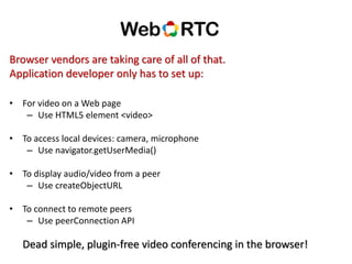 Browser vendors are taking care of all of that.
Application developer only has to set up:
• For video on a Web page
– Use HTML5 element <video>
• To access local devices: camera, microphone
– Use navigator.getUserMedia()
• To display audio/video from a peer
– Use createObjectURL
• To connect to remote peers
– Use peerConnection API
Dead simple, plugin-free video conferencing in the browser!
 