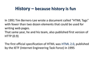 History – because history is fun
In 1991 Tim Berners-Lee wrote a document called “HTML Tags”
with fewer than two dozen elements that could be used for
writing web pages.
That same year, he and his team, also published first version of
HTTP (0.9)
The first official specification of HTML was HTML 2.0, published
by the IETF (Internet Engineering Task Force) in 1995
 