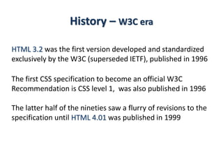 History – W3C era
HTML 3.2 was the first version developed and standardized
exclusively by the W3C (superseded IETF), published in 1996
The first CSS specification to become an official W3C
Recommendation is CSS level 1, was also published in 1996
The latter half of the nineties saw a flurry of revisions to the
specification until HTML 4.01 was published in 1999
 