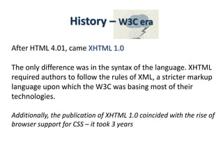 After HTML 4.01, came XHTML 1.0
The only difference was in the syntax of the language. XHTML
required authors to follow the rules of XML, a stricter markup
language upon which the W3C was basing most of their
technologies.
Additionally, the publication of XHTML 1.0 coincided with the rise of
browser support for CSS – it took 3 years
History – W3C era
 