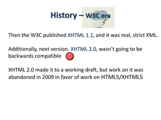 Then the W3C published XHTML 1.1, and it was real, strict XML.
Additionally, next version, XHTML 2.0, wasn’t going to be
backwards compatible
XHTML 2.0 made it to a working draft, but work on it was
abandoned in 2009 in favor of work on HTML5/XHTML5
History – W3C era
 