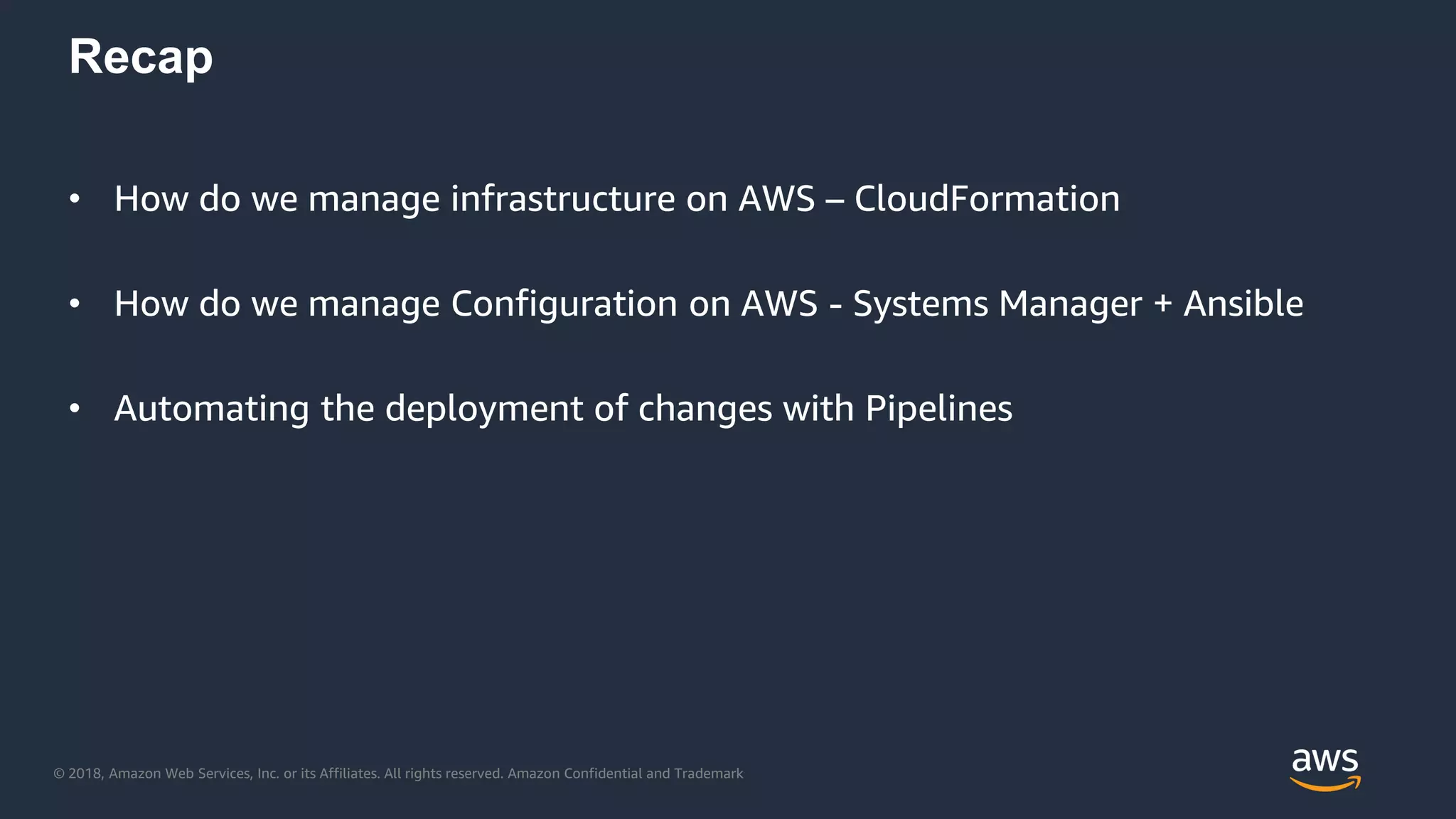 © 2018, Amazon Web Services, Inc. or its Affiliates. All rights reserved. Amazon Confidential and Trademark
Recap
• How do we manage infrastructure on AWS – CloudFormation
• How do we manage Configuration on AWS - Systems Manager + Ansible
• Automating the deployment of changes with Pipelines
 