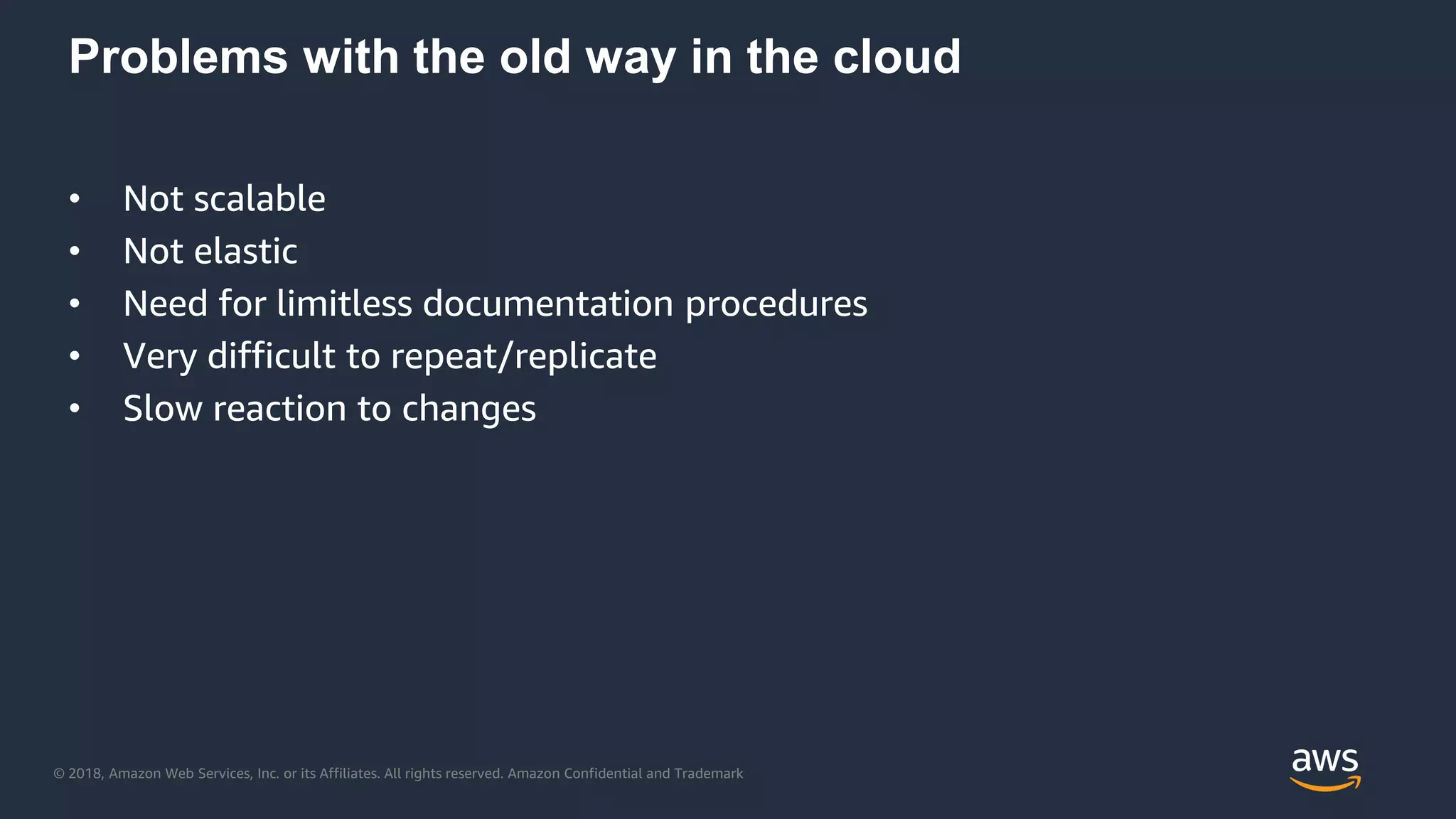 © 2018, Amazon Web Services, Inc. or its Affiliates. All rights reserved. Amazon Confidential and Trademark
Problems with the old way in the cloud
• Not scalable
• Not elastic
• Need for limitless documentation procedures
• Very difficult to repeat/replicate
• Slow reaction to changes
 