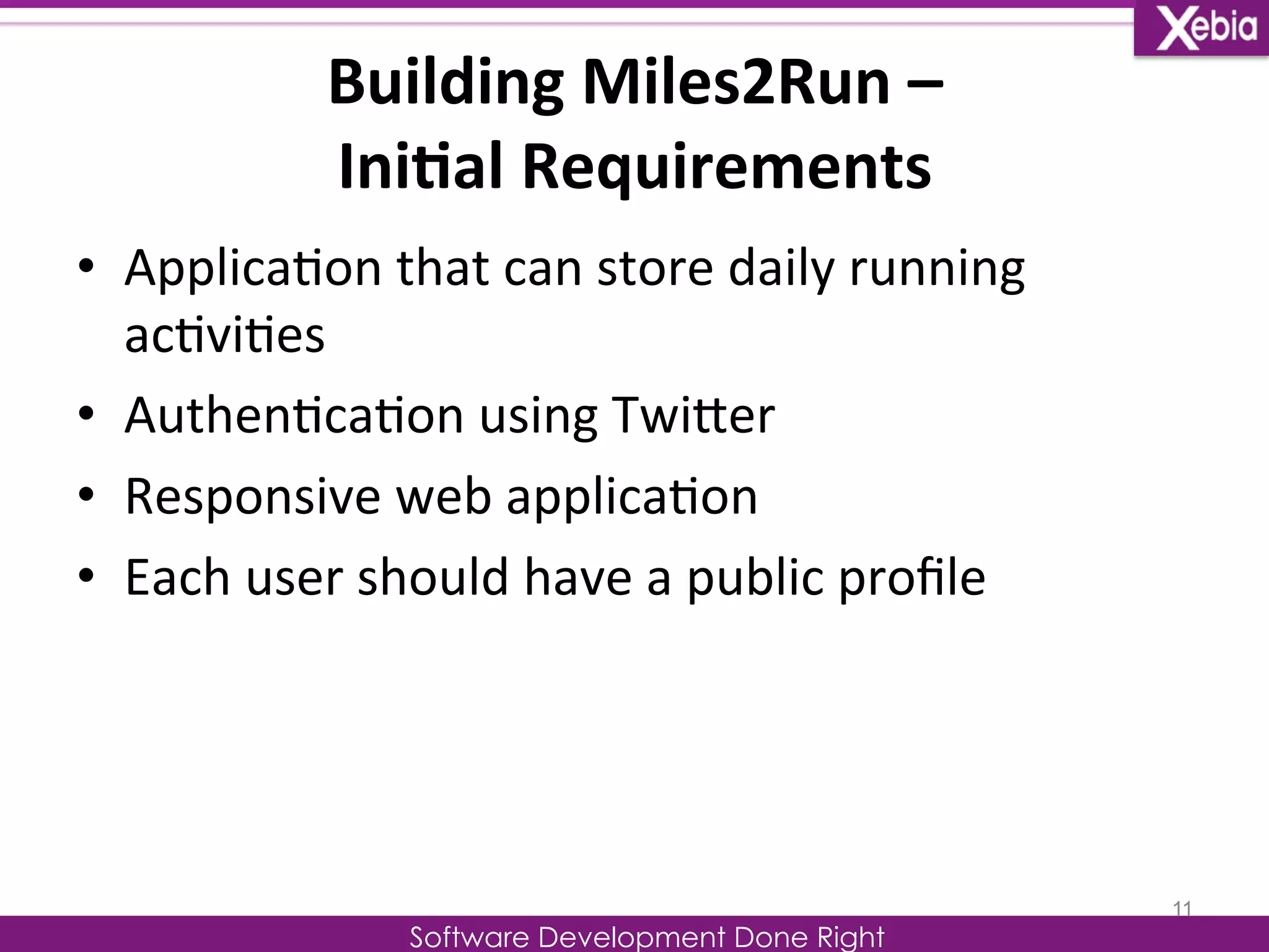 Building 
Miles2Run 
– 
Ini0al 
Requirements 
Software Development Done Right 
• Applica0on 
that 
can 
store 
daily 
running 
ac0vi0es 
• Authen0ca0on 
using 
TwiLer 
• Responsive 
web 
applica0on 
• Each 
user 
should 
have 
a 
public 
profile 
11 
 