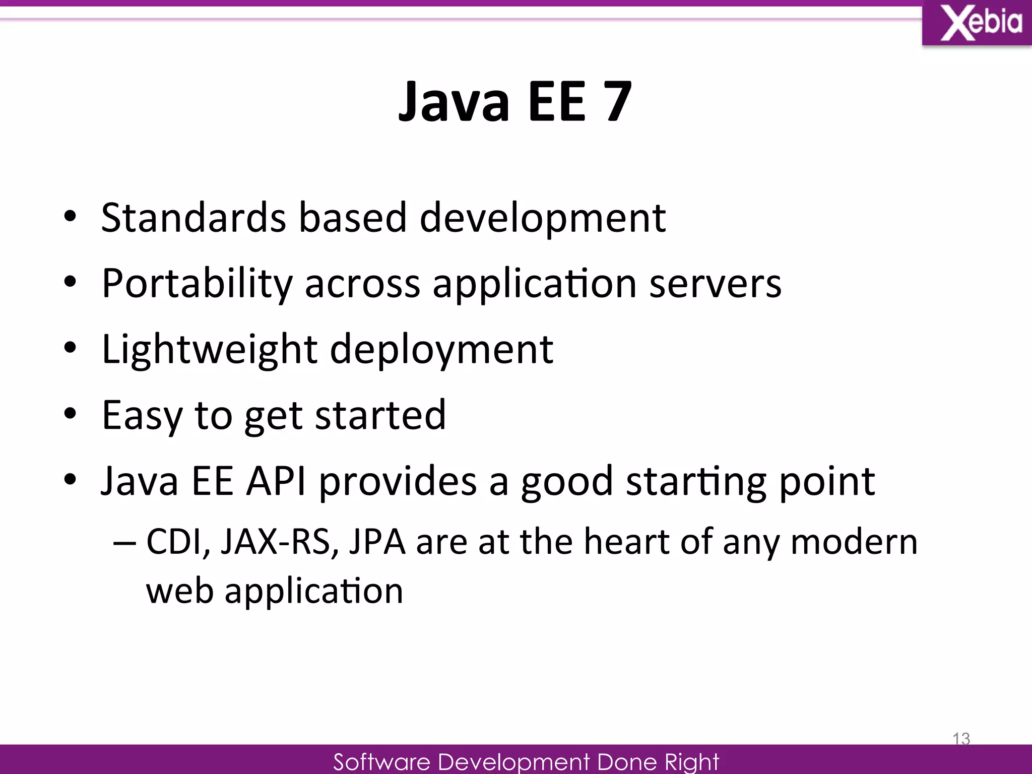 Java 
EE 
7 
Software Development Done Right 
• Standards 
based 
development 
• Portability 
across 
applica0on 
servers 
• Lightweight 
deployment 
• Easy 
to 
get 
started 
• Java 
EE 
API 
provides 
a 
good 
star0ng 
point 
– CDI, 
JAX-­‐RS, 
JPA 
are 
at 
the 
heart 
of 
any 
modern 
web 
applica0on 
13 
 