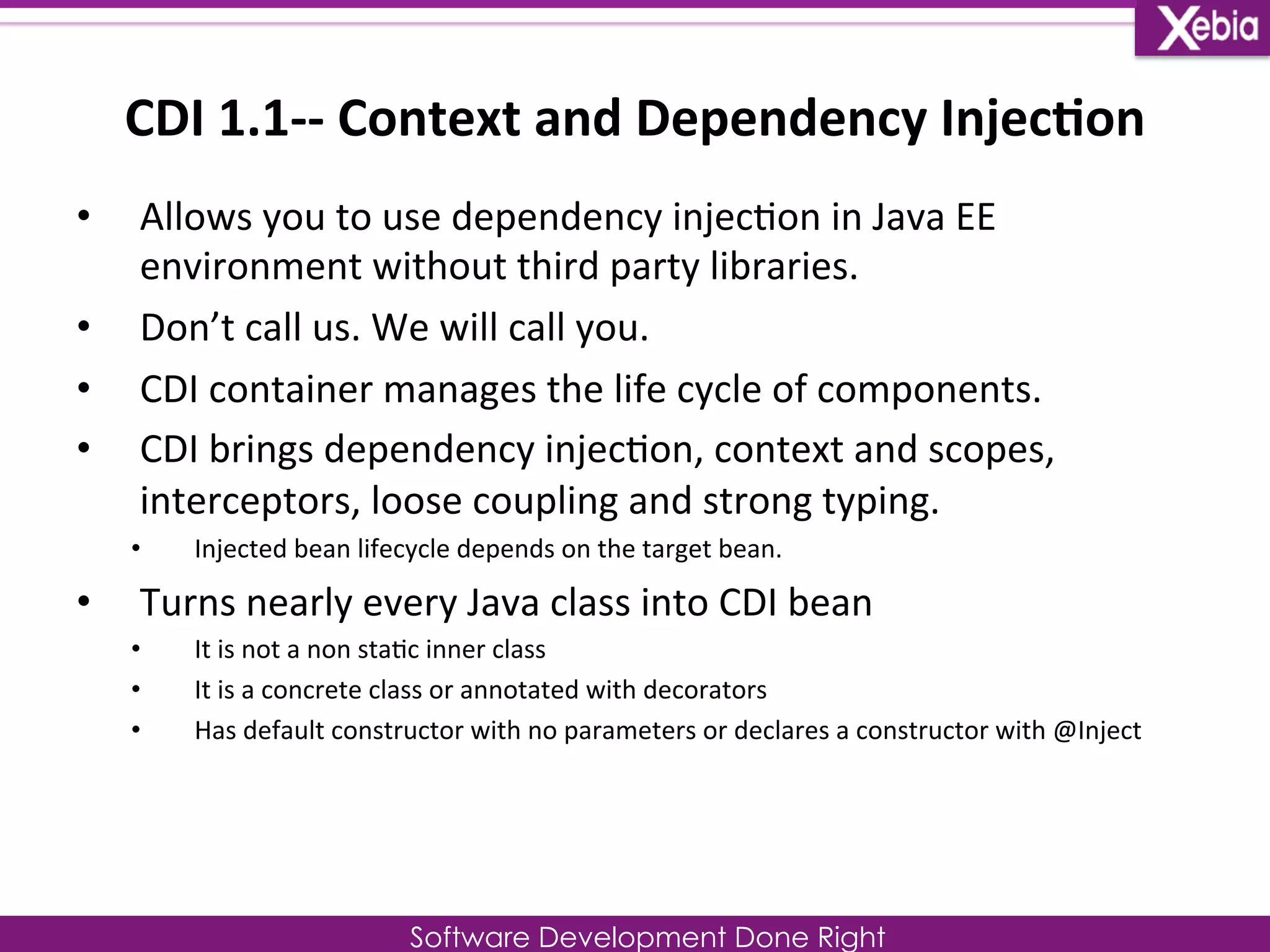 CDI 
1.1-­‐-­‐ 
Context 
and 
Dependency 
Injec0on 
• Allows 
you 
to 
use 
dependency 
injec0on 
in 
Java 
EE 
environment 
without 
third 
party 
libraries. 
Software Development Done Right 
• Don’t 
call 
us. 
We 
will 
call 
you. 
• CDI 
container 
manages 
the 
life 
cycle 
of 
components. 
• CDI 
brings 
dependency 
injec0on, 
context 
and 
scopes, 
interceptors, 
loose 
coupling 
and 
strong 
typing. 
• Injected 
bean 
lifecycle 
depends 
on 
the 
target 
bean. 
• Turns 
nearly 
every 
Java 
class 
into 
CDI 
bean 
• It 
is 
not 
a 
non 
sta0c 
inner 
class 
• It 
is 
a 
concrete 
class 
or 
annotated 
with 
decorators 
• Has 
default 
constructor 
with 
no 
parameters 
or 
declares 
a 
constructor 
with 
@Inject 
 