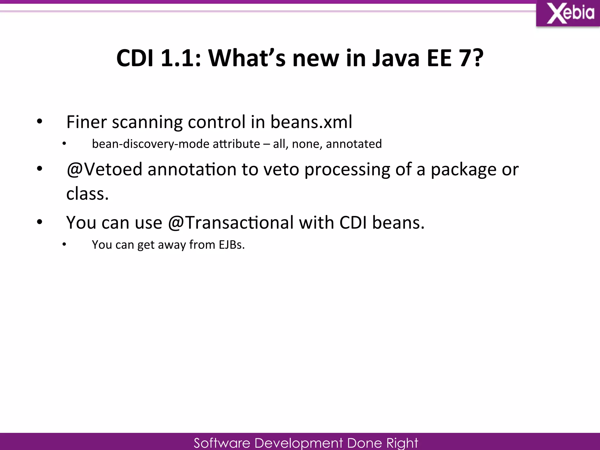 CDI 
1.1: 
What’s 
new 
in 
Java 
EE 
7? 
Software Development Done Right 
• Finer 
scanning 
control 
in 
beans.xml 
• bean-­‐discovery-­‐mode 
aLribute 
– 
all, 
none, 
annotated 
• @Vetoed 
annota0on 
to 
veto 
processing 
of 
a 
package 
or 
class. 
• You 
can 
use 
@Transac0onal 
with 
CDI 
beans. 
• You 
can 
get 
away 
from 
EJBs. 
 