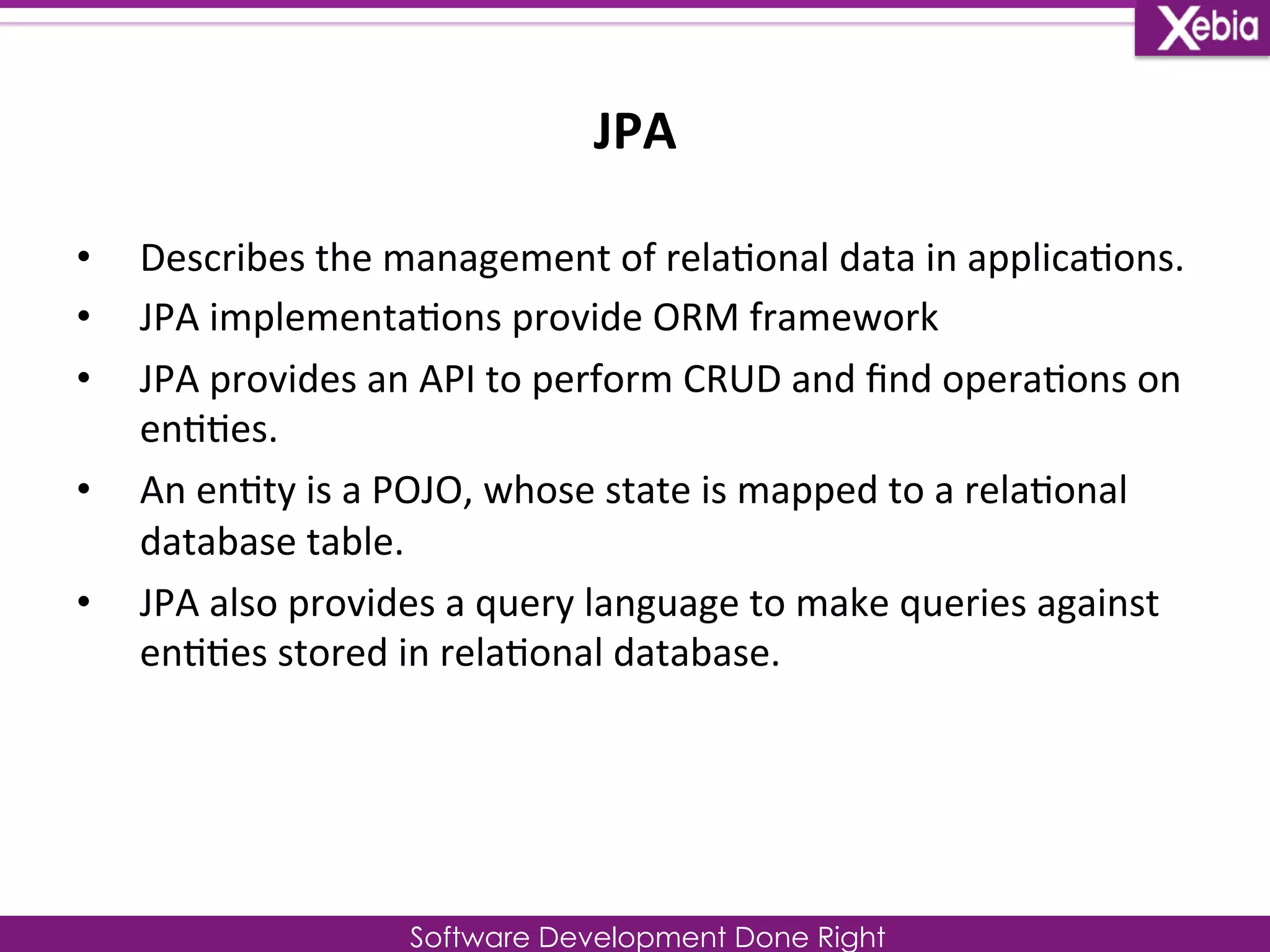 JPA 
Software Development Done Right 
• Describes 
the 
management 
of 
rela0onal 
data 
in 
applica0ons. 
• JPA 
implementa0ons 
provide 
ORM 
framework 
• JPA 
provides 
an 
API 
to 
perform 
CRUD 
and 
find 
opera0ons 
on 
en00es. 
• An 
en0ty 
is 
a 
POJO, 
whose 
state 
is 
mapped 
to 
a 
rela0onal 
database 
table. 
• JPA 
also 
provides 
a 
query 
language 
to 
make 
queries 
against 
en00es 
stored 
in 
rela0onal 
database. 
 