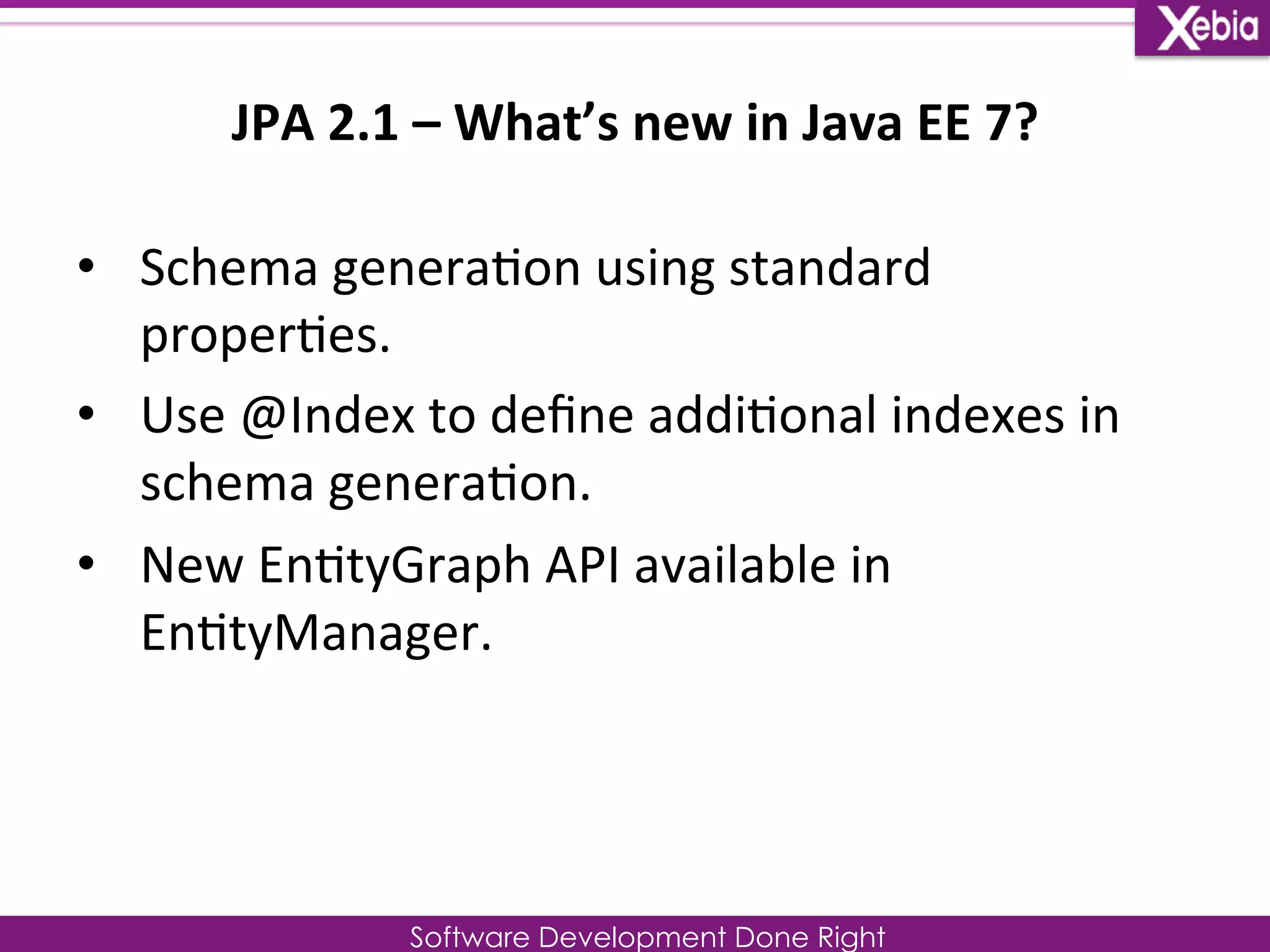 JPA 
2.1 
– 
What’s 
new 
in 
Java 
EE 
7? 
Software Development Done Right 
• Schema 
genera0on 
using 
standard 
proper0es. 
• Use 
@Index 
to 
define 
addi0onal 
indexes 
in 
schema 
genera0on. 
• New 
En0tyGraph 
API 
available 
in 
En0tyManager. 
 