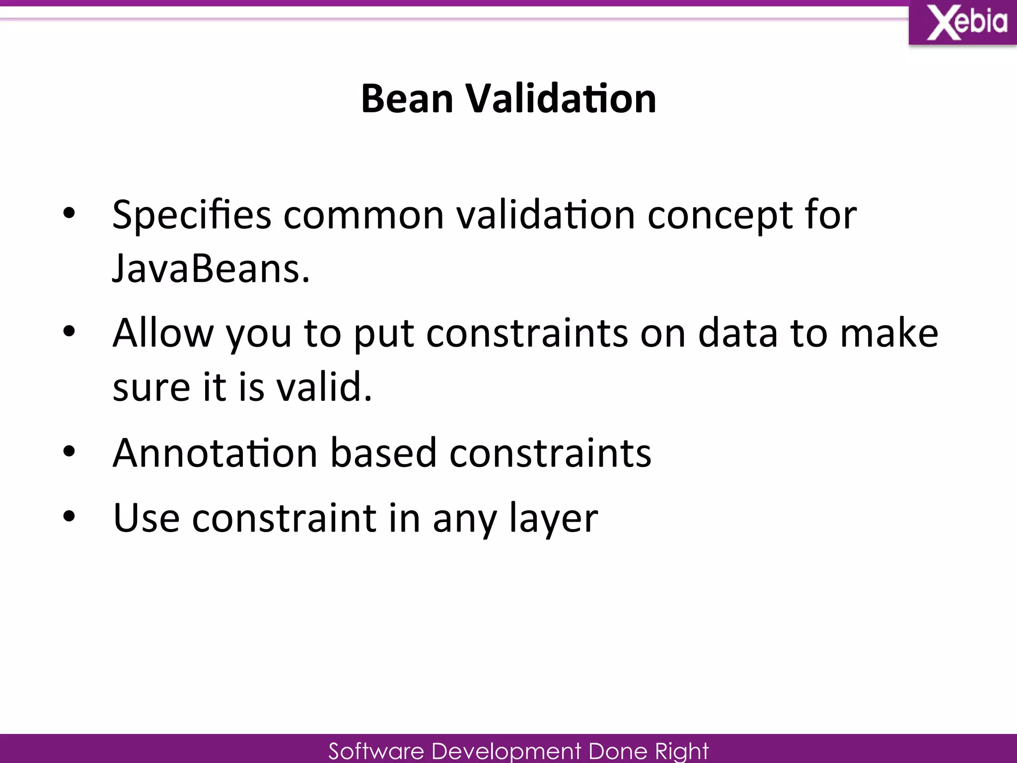 Bean 
Valida0on 
Software Development Done Right 
• Specifies 
common 
valida0on 
concept 
for 
JavaBeans. 
• Allow 
you 
to 
put 
constraints 
on 
data 
to 
make 
sure 
it 
is 
valid. 
• Annota0on 
based 
constraints 
• Use 
constraint 
in 
any 
layer 
 
