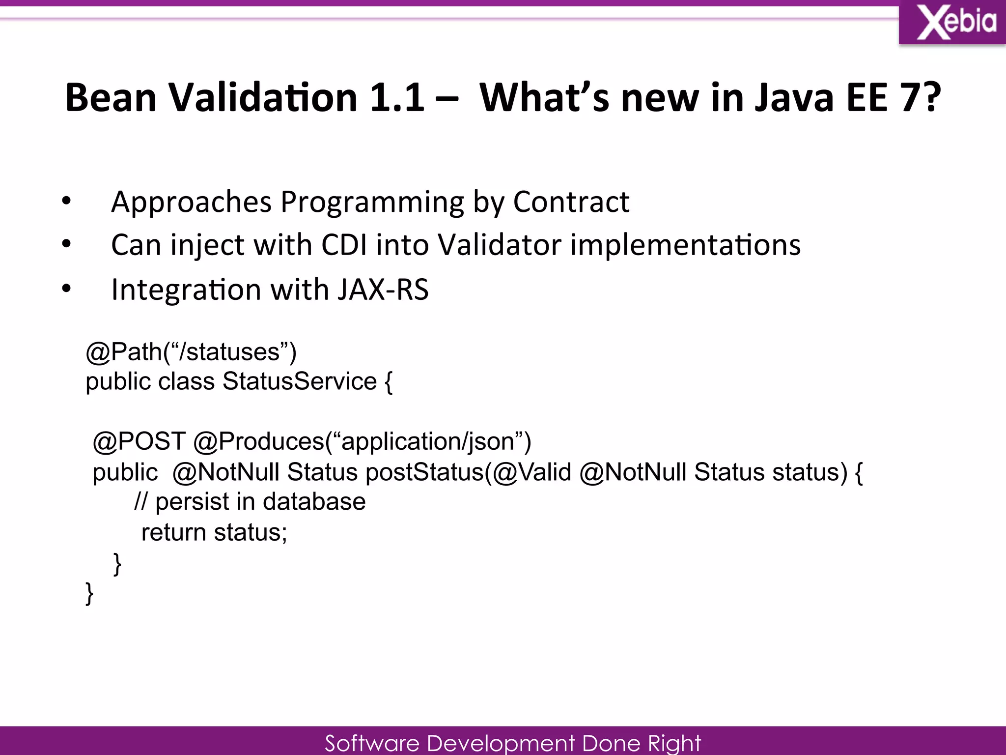 Bean 
Valida0on 
1.1 
– 
What’s 
new 
in 
Java 
EE 
7? 
Software Development Done Right 
• Approaches 
Programming 
by 
Contract 
• Can 
inject 
with 
CDI 
into 
Validator 
implementa0ons 
• Integra0on 
with 
JAX-­‐RS 
@Path(“/statuses”) 
public class StatusService { 
@POST @Produces(“application/json”) 
public @NotNull Status postStatus(@Valid @NotNull Status status) { 
// persist in database 
return status; 
} 
} 
 