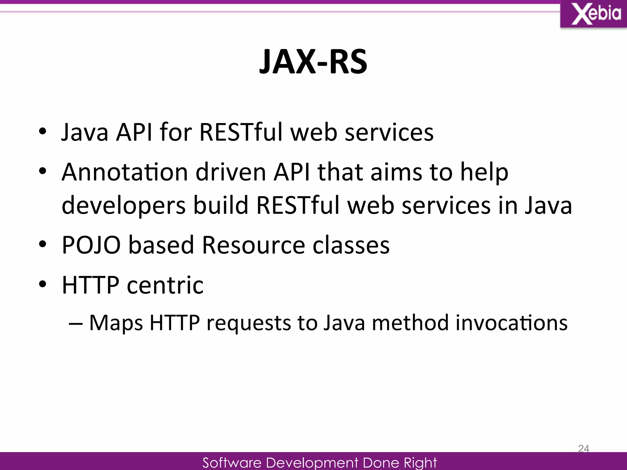 JAX-­‐RS 
Software Development Done Right 
• Java 
API 
for 
RESTful 
web 
services 
• Annota0on 
driven 
API 
that 
aims 
to 
help 
developers 
build 
RESTful 
web 
services 
in 
Java 
• POJO 
based 
Resource 
classes 
• HTTP 
centric 
– Maps 
HTTP 
requests 
to 
Java 
method 
invoca0ons 
24 
 