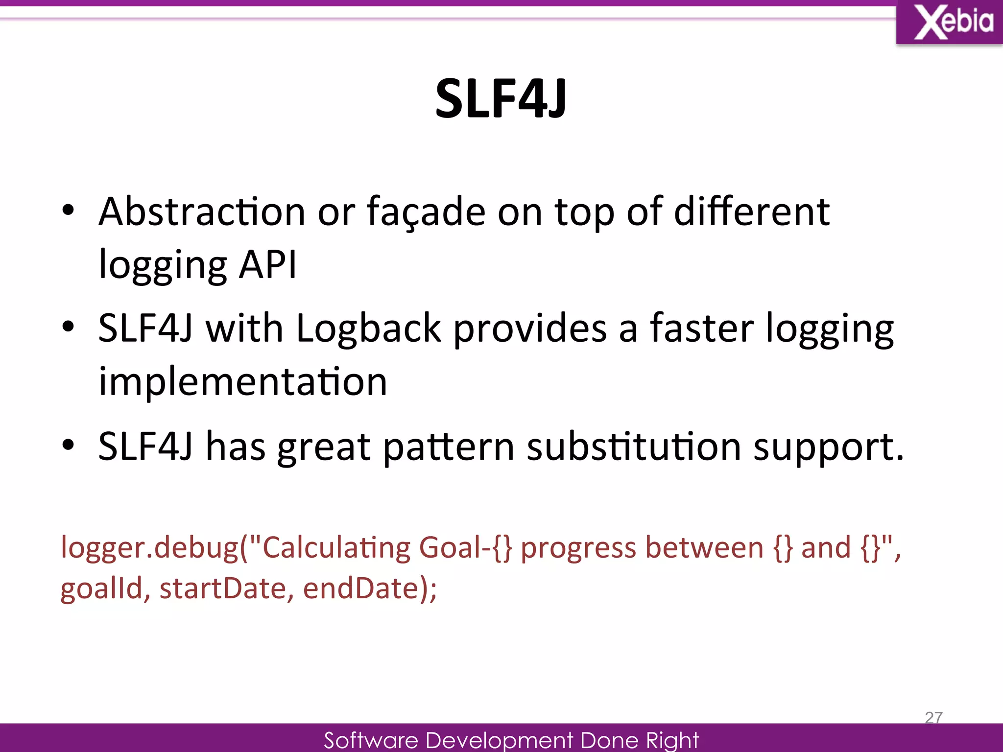 SLF4J 
Software Development Done Right 
• Abstrac0on 
or 
façade 
on 
top 
of 
different 
logging 
API 
• SLF4J 
with 
Logback 
provides 
a 
faster 
logging 
implementa0on 
• SLF4J 
has 
great 
paLern 
subs0tu0on 
support. 
logger.debug("Calcula0ng 
Goal-­‐{} 
progress 
between 
{} 
and 
{}", 
goalId, 
startDate, 
endDate); 
27 
 