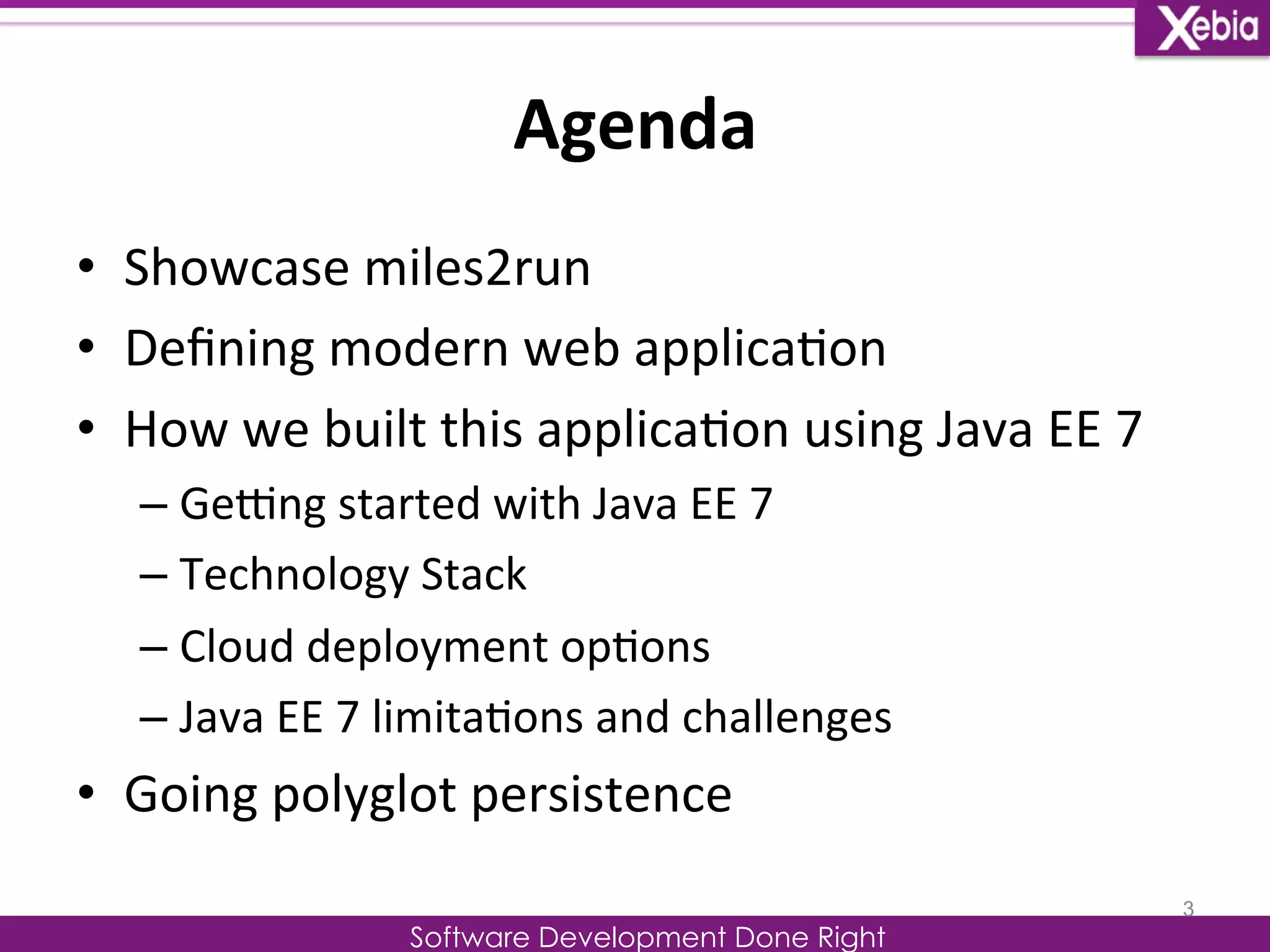 Agenda 
Software Development Done Right 
• Showcase 
miles2run 
• Defining 
modern 
web 
applica0on 
• How 
we 
built 
this 
applica0on 
using 
Java 
EE 
7 
– GeOng 
started 
with 
Java 
EE 
7 
– Technology 
Stack 
– Cloud 
deployment 
op0ons 
– Java 
EE 
7 
limita0ons 
and 
challenges 
• Going 
polyglot 
persistence 
3 
 